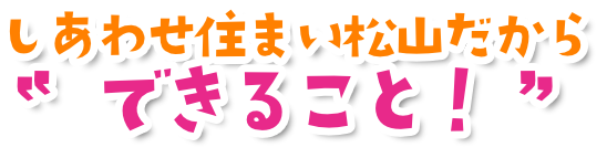 しあわせ住まい松山だからできること